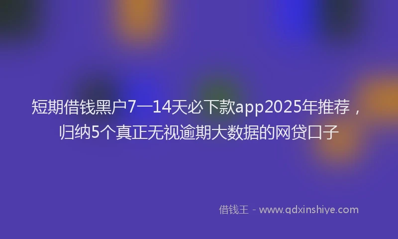 短期借钱黑户7一14天必下款app2025年推荐，归纳5个真正无视逾期大数据的网贷口子