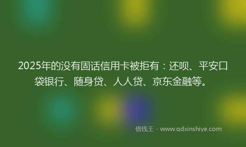 2025年的没有固话信用卡被拒有：还呗、平安口袋银行、随身贷、人人贷、京东金融等。