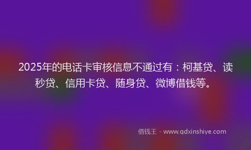 2025年的电话卡审核信息不通过有：柯基贷、读秒贷、信用卡贷、随身贷、微博借钱等。