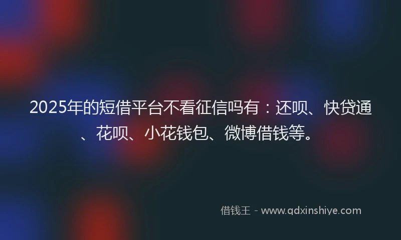 2025年的短借平台不看征信吗有：还呗、快贷通、花呗、小花钱包、微博借钱等。