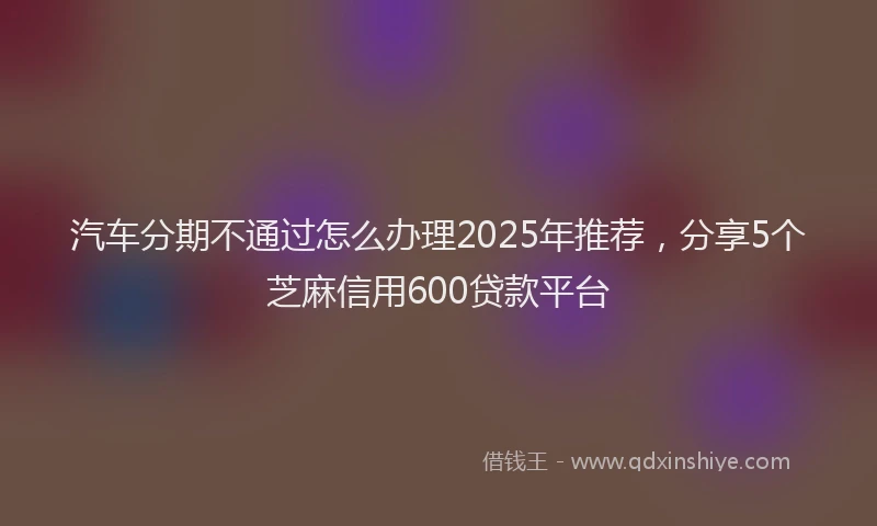 汽车分期不通过怎么办理2025年推荐，分享5个芝麻信用600贷款平台