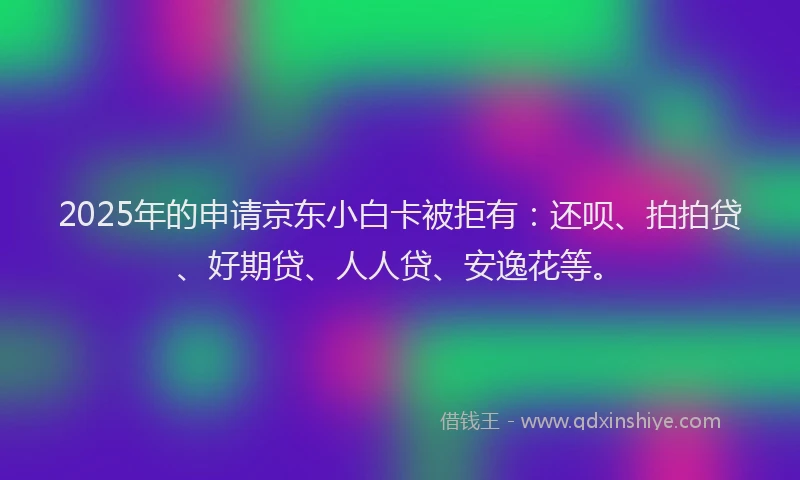 2025年的申请京东小白卡被拒有：还呗、拍拍贷、好期贷、人人贷、安逸花等。