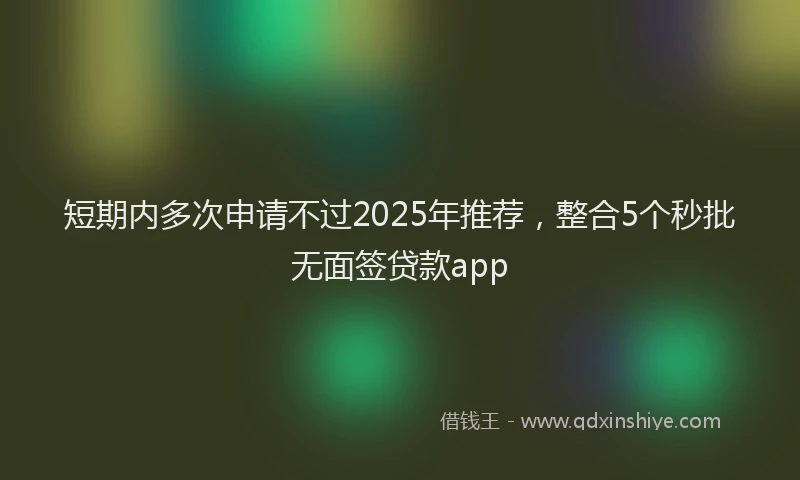 短期内多次申请不过2025年推荐，整合5个秒批无面签贷款app