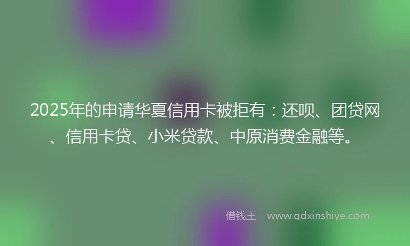 2025年的申请华夏信用卡被拒有：还呗、团贷网、信用卡贷、小米贷款、中原消费金融等。