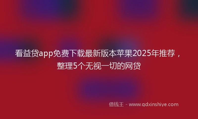 看益贷app免费下载最新版本苹果2025年推荐，整理5个无视一切的网贷