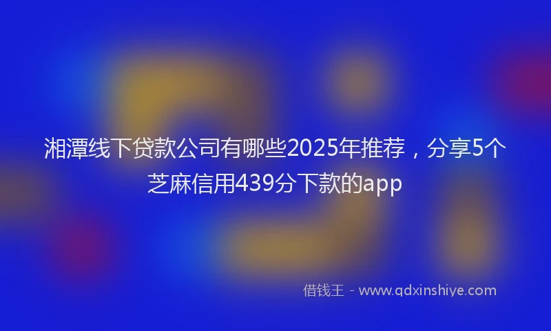 湘潭线下贷款公司有哪些2025年推荐，分享5个芝麻信用439分下款的app