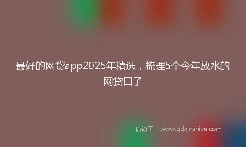 最好的网贷app2025年精选，梳理5个今年放水的网贷口子