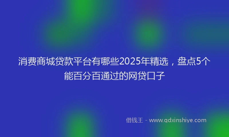 消费商城贷款平台有哪些2025年精选，盘点5个能百分百通过的网贷口子