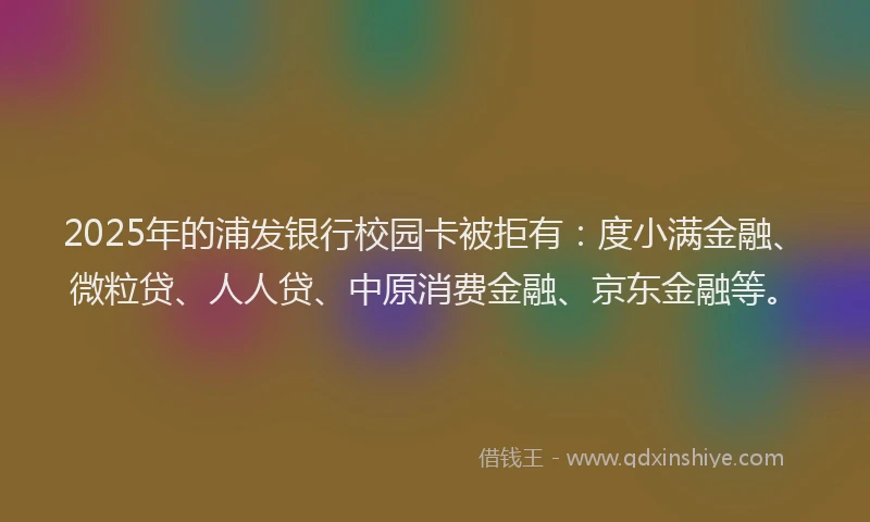 2025年的浦发银行校园卡被拒有：度小满金融、微粒贷、人人贷、中原消费金融、京东金融等。