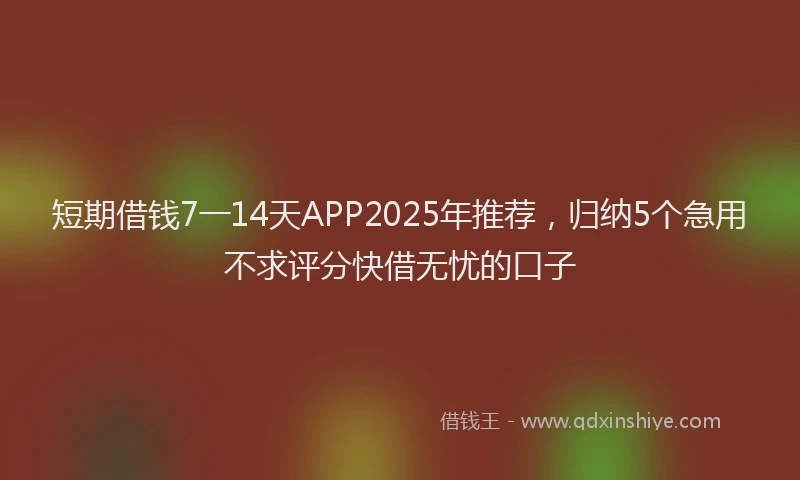 短期借钱7一14天APP2025年推荐，归纳5个急用不求评分快借无忧的口子