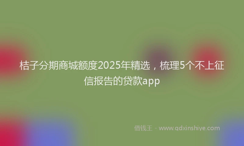 桔子分期商城额度2025年精选，梳理5个不上征信报告的贷款app