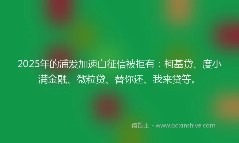 2025年的浦发加速白征信被拒有：柯基贷、度小满金融、微粒贷、替你还、我来贷等。