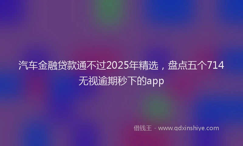 汽车金融贷款通不过2025年精选，盘点五个714无视逾期秒下的app
