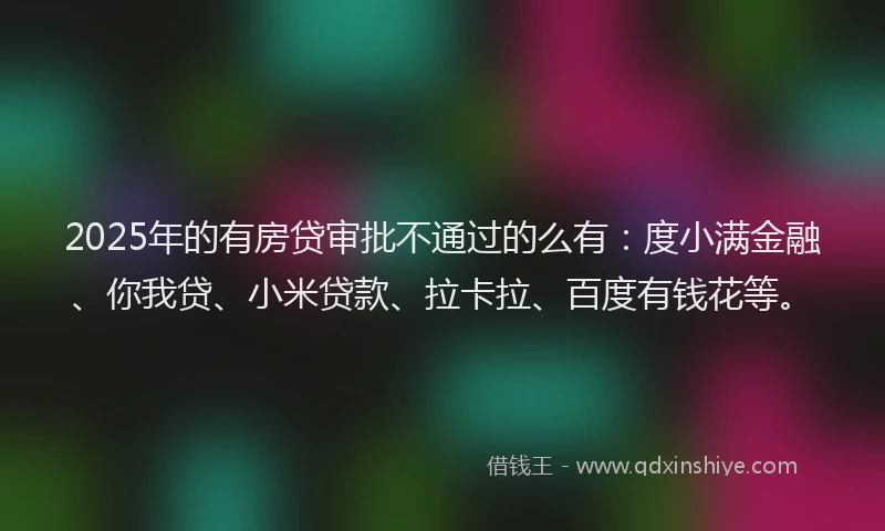2025年的有房贷审批不通过的么有：度小满金融、你我贷、小米贷款、拉卡拉、百度有钱花等。