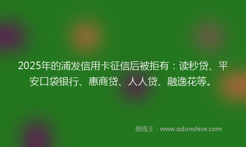 2025年的浦发信用卡征信后被拒有：读秒贷、平安口袋银行、惠商贷、人人贷、融逸花等。