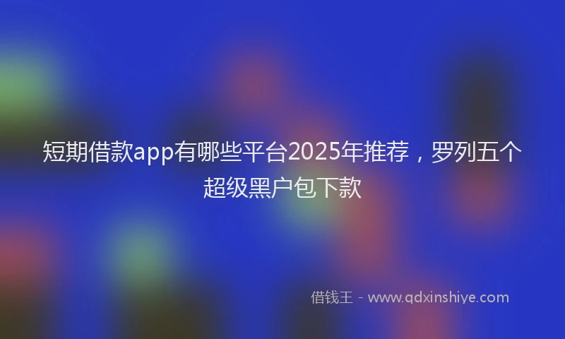 短期借款app有哪些平台2025年推荐，罗列五个超级黑户包下款