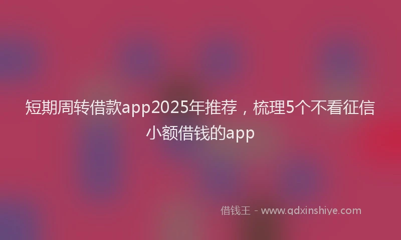 短期周转借款app2025年推荐，梳理5个不看征信小额借钱的app