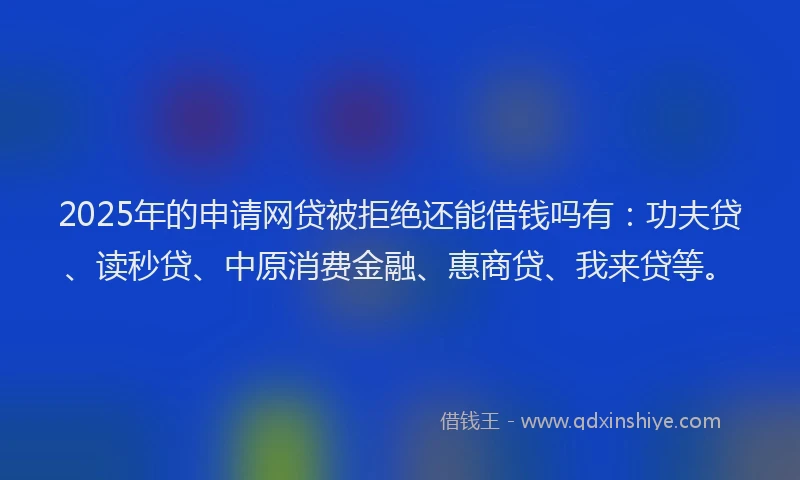 2025年的申请网贷被拒绝还能借钱吗有：功夫贷、读秒贷、中原消费金融、惠商贷、我来贷等。