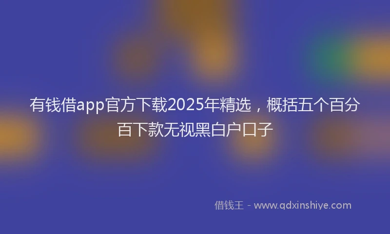 有钱借app官方下载2025年精选，概括五个百分百下款无视黑白户口子