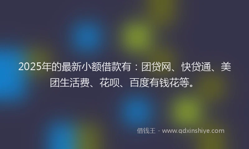 2025年的最新小额借款有：团贷网、快贷通、美团生活费、花呗、百度有钱花等。