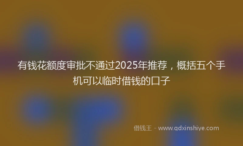 有钱花额度审批不通过2025年推荐，概括五个手机可以临时借钱的口子