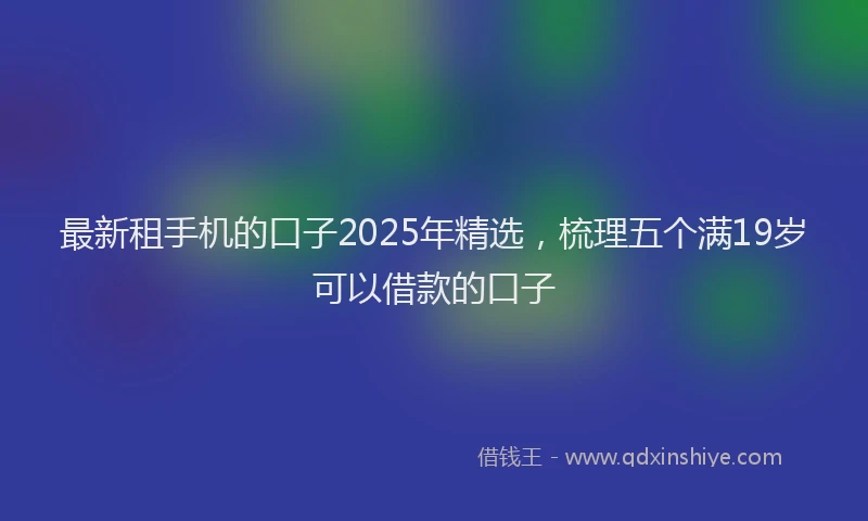 最新租手机的口子2025年精选，梳理五个满19岁可以借款的口子