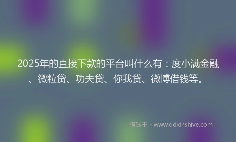 2025年的直接下款的平台叫什么有：度小满金融、微粒贷、功夫贷、你我贷、微博借钱等。