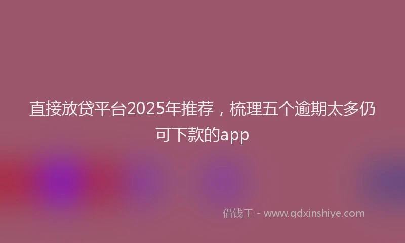 直接放贷平台2025年推荐，梳理五个逾期太多仍可下款的app
