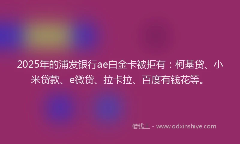 2025年的浦发银行ae白金卡被拒有：柯基贷、小米贷款、e微贷、拉卡拉、百度有钱花等。