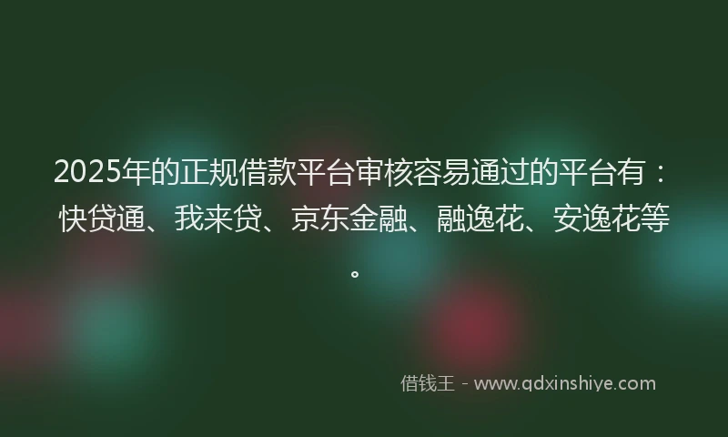 2025年的正规借款平台审核容易通过的平台有：快贷通、我来贷、京东金融、融逸花、安逸花等。