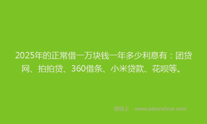 2025年的正常借一万块钱一年多少利息有：团贷网、拍拍贷、360借条、小米贷款、花呗等。