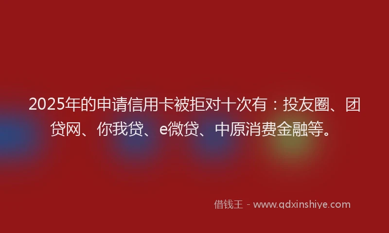 2025年的申请信用卡被拒对十次有：投友圈、团贷网、你我贷、e微贷、中原消费金融等。