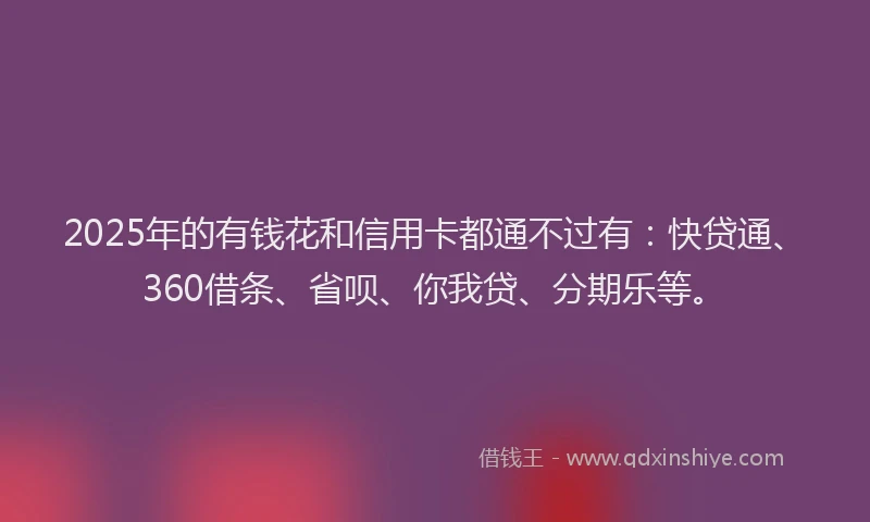 2025年的有钱花和信用卡都通不过有：快贷通、360借条、省呗、你我贷、分期乐等。