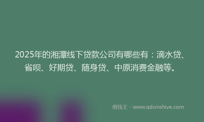 2025年的湘潭线下贷款公司有哪些有：滴水贷、省呗、好期贷、随身贷、中原消费金融等。