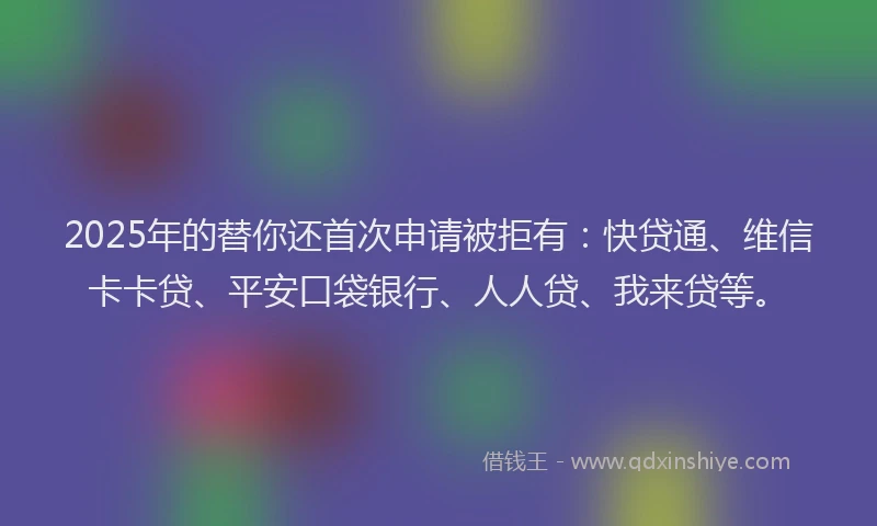 2025年的替你还首次申请被拒有：快贷通、维信卡卡贷、平安口袋银行、人人贷、我来贷等。