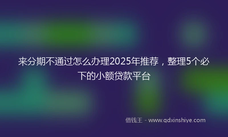 来分期不通过怎么办理2025年推荐，整理5个必下的小额贷款平台