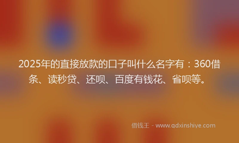 2025年的直接放款的口子叫什么名字有：360借条、读秒贷、还呗、百度有钱花、省呗等。