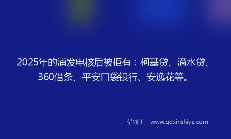 2025年的浦发电核后被拒有：柯基贷、滴水贷、360借条、平安口袋银行、安逸花等。