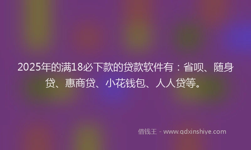 2025年的满18必下款的贷款软件有：省呗、随身贷、惠商贷、小花钱包、人人贷等。