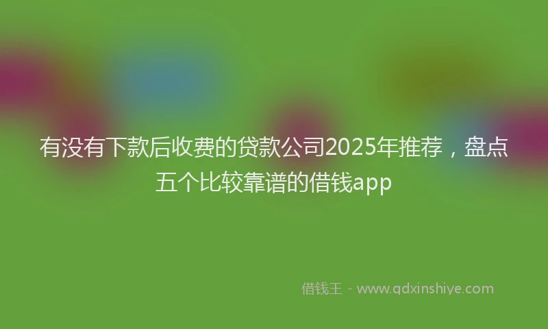 有没有下款后收费的贷款公司2025年推荐，盘点五个比较靠谱的借钱app