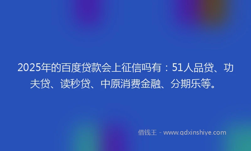 2025年的百度贷款会上征信吗有：51人品贷、功夫贷、读秒贷、中原消费金融、分期乐等。