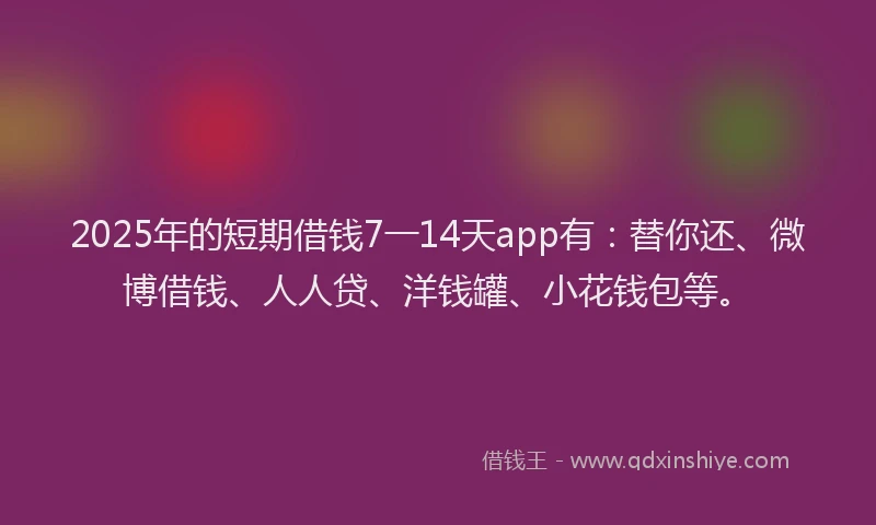 2025年的短期借钱7一14天app有：替你还、微博借钱、人人贷、洋钱罐、小花钱包等。
