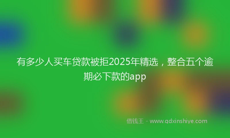 有多少人买车贷款被拒2025年精选，整合五个逾期必下款的app