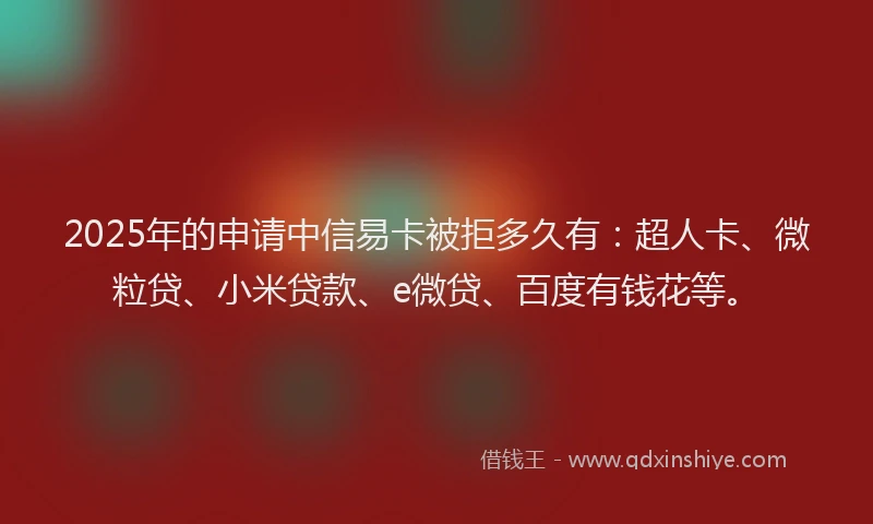 2025年的申请中信易卡被拒多久有：超人卡、微粒贷、小米贷款、e微贷、百度有钱花等。