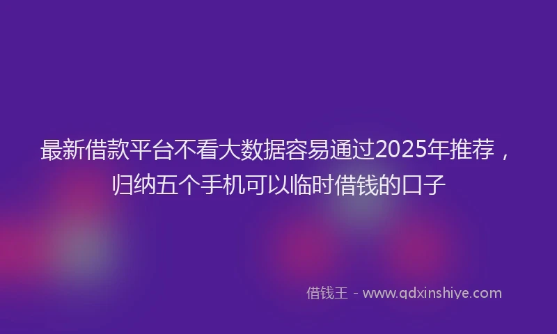 最新借款平台不看大数据容易通过2025年推荐，归纳五个手机可以临时借钱的口子