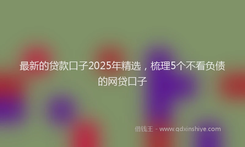 最新的贷款口子2025年精选，梳理5个不看负债的网贷口子