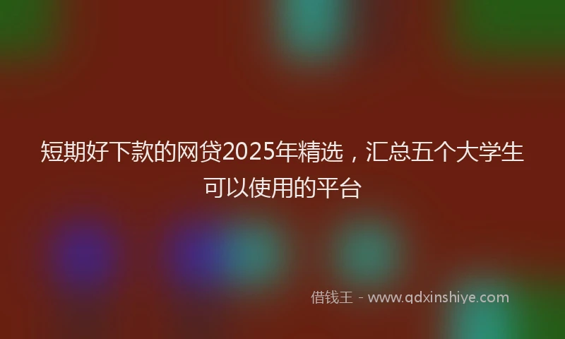 短期好下款的网贷2025年精选，汇总五个大学生可以使用的平台