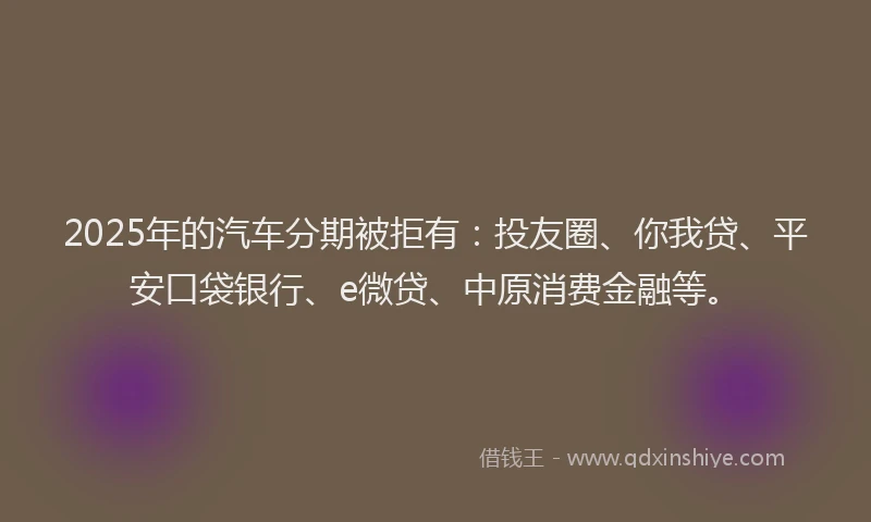2025年的汽车分期被拒有：投友圈、你我贷、平安口袋银行、e微贷、中原消费金融等。