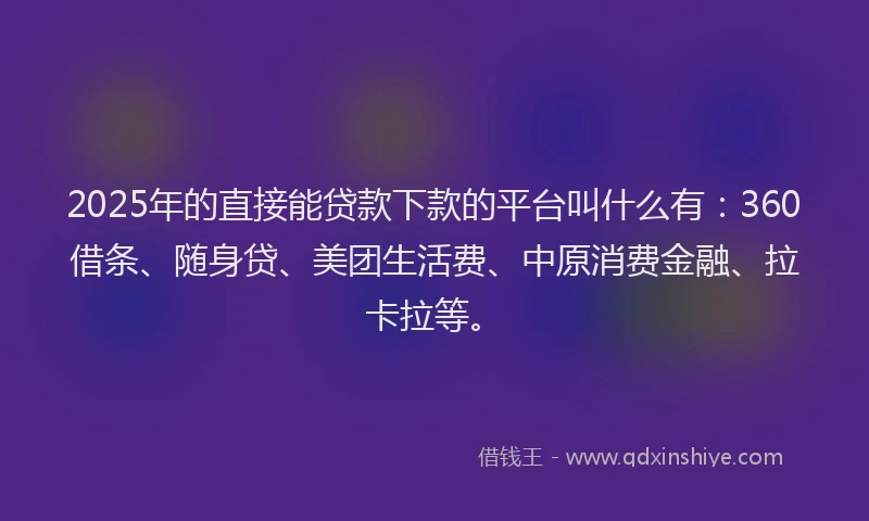 2025年的直接能贷款下款的平台叫什么有：360借条、随身贷、美团生活费、中原消费金融、拉卡拉等。