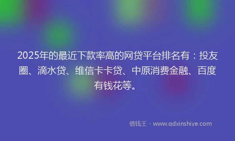 2025年的最近下款率高的网贷平台排名有：投友圈、滴水贷、维信卡卡贷、中原消费金融、百度有钱花等。